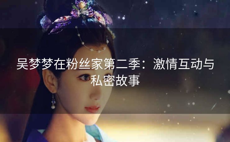 吴梦梦在粉丝家第二季：激情互动与私密故事