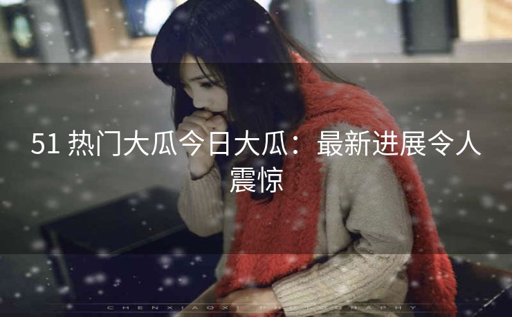 51 热门大瓜今日大瓜：最新进展令人震惊
