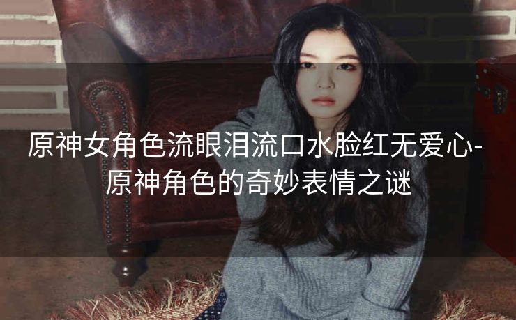 原神女角色流眼泪流口水脸红无爱心- 原神角色的奇妙表情之谜