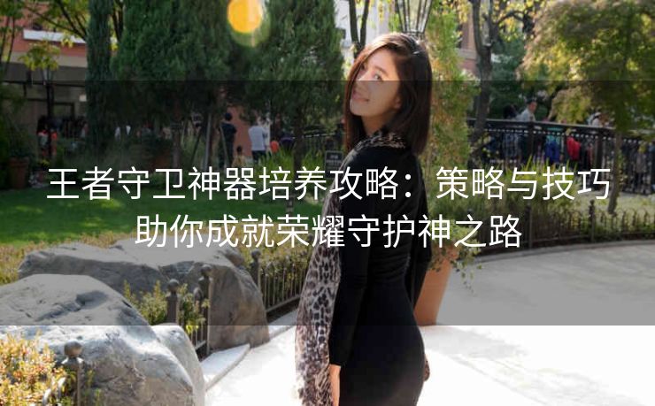 王者守卫神器培养攻略：策略与技巧助你成就荣耀守护神之路