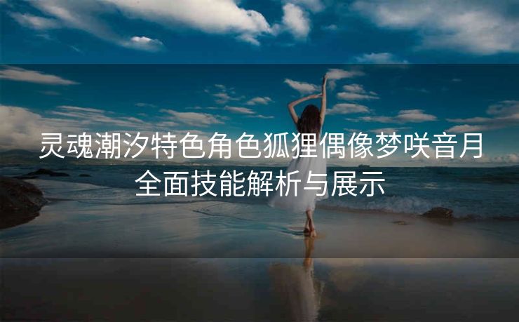 灵魂潮汐特色角色狐狸偶像梦咲音月全面技能解析与展示