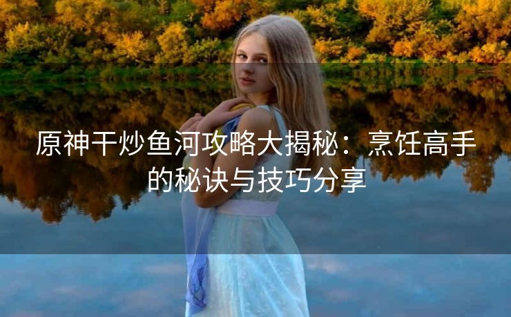 原神干炒鱼河攻略大揭秘：烹饪高手的秘诀与技巧分享