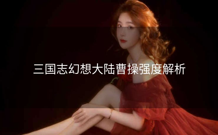 三国志幻想大陆曹操强度解析