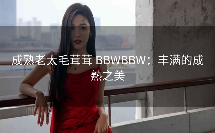 成熟老太毛茸茸 BBWBBW：丰满的成熟之美