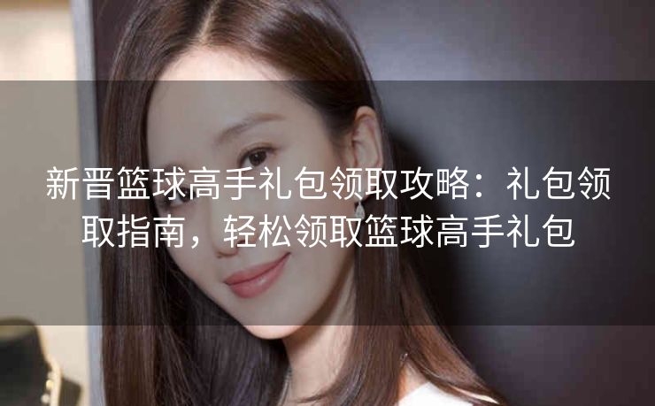 新晋篮球高手礼包领取攻略：礼包领取指南，轻松领取篮球高手礼包