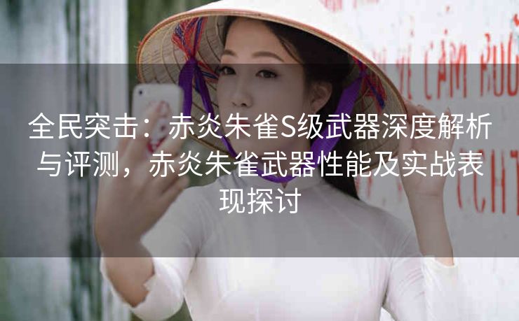 全民突击：赤炎朱雀S级武器深度解析与评测，赤炎朱雀武器性能及实战表现探讨