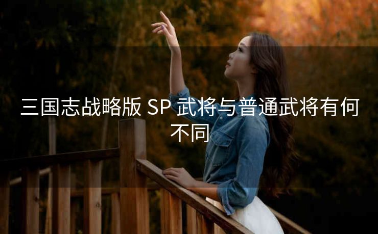 三国志战略版 SP 武将与普通武将有何不同