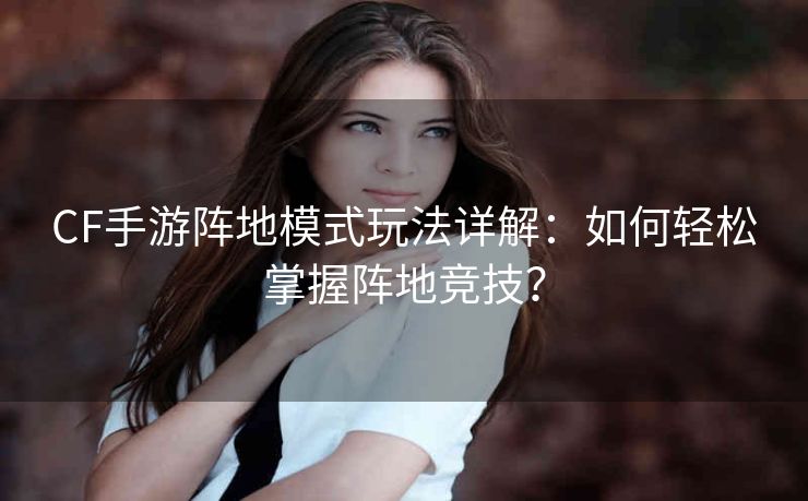 CF手游阵地模式玩法详解：如何轻松掌握阵地竞技？