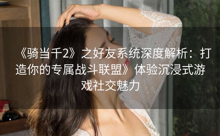 《骑当千2》之好友系统深度解析：打造你的专属战斗联盟》体验沉浸式游戏社交魅力
