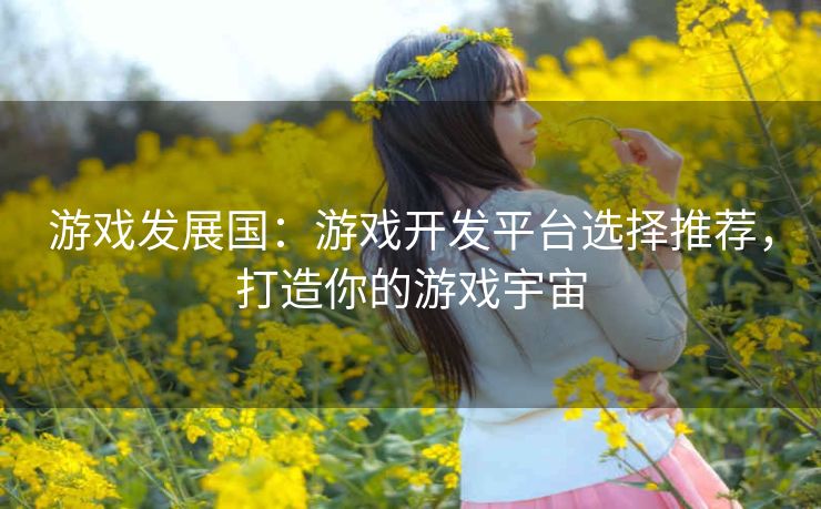 游戏发展国：游戏开发平台选择推荐，打造你的游戏宇宙