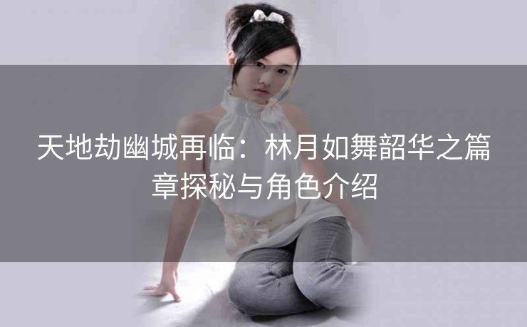 天地劫幽城再临：林月如舞韶华之篇章探秘与角色介绍