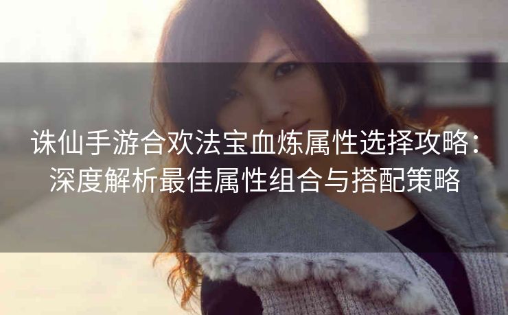 诛仙手游合欢法宝血炼属性选择攻略：深度解析最佳属性组合与搭配策略