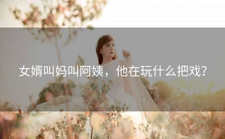 女婿叫妈叫阿姨，他在玩什么把戏？