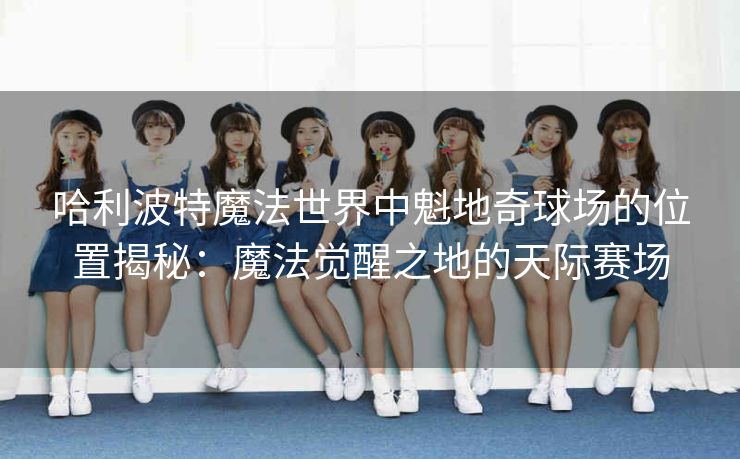 哈利波特魔法世界中魁地奇球场的位置揭秘：魔法觉醒之地的天际赛场