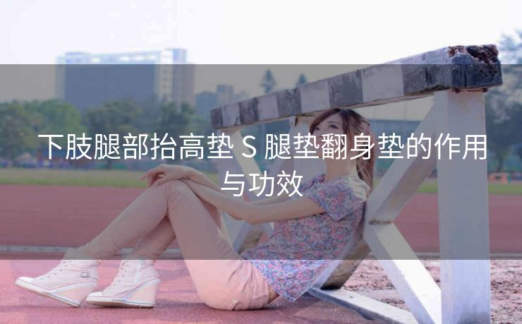 下肢腿部抬高垫 S 腿垫翻身垫的作用与功效