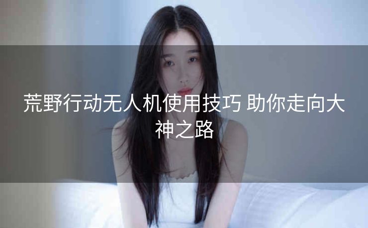 荒野行动无人机使用技巧 助你走向大神之路