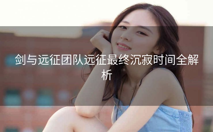 剑与远征团队远征最终沉寂时间全解析