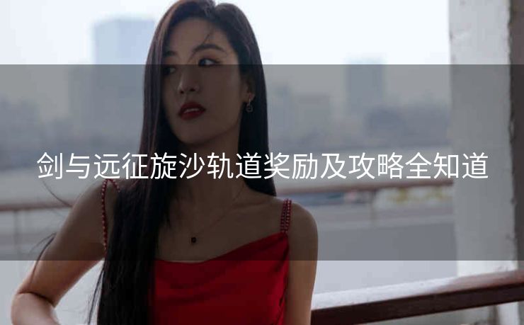 剑与远征旋沙轨道奖励及攻略全知道