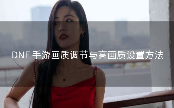 DNF 手游画质调节与高画质设置方法