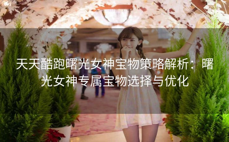 天天酷跑曙光女神宝物策略解析：曙光女神专属宝物选择与优化