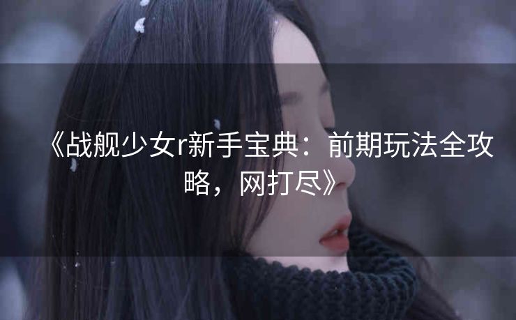 《战舰少女r新手宝典：前期玩法全攻略，网打尽》