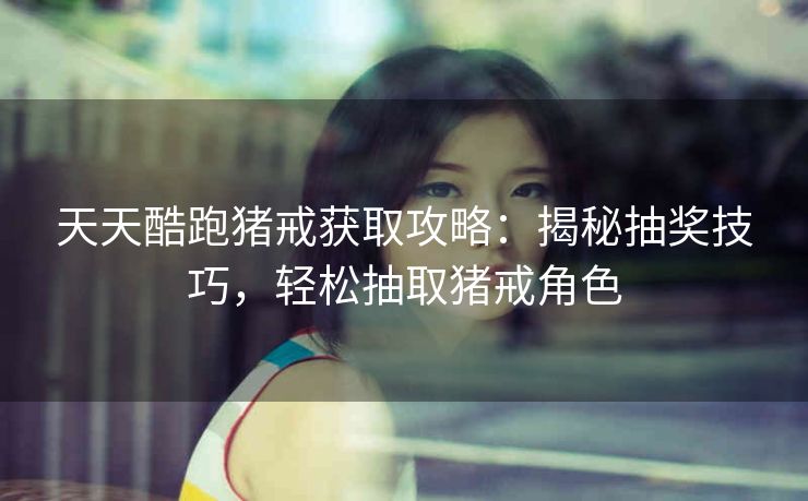 天天酷跑猪戒获取攻略：揭秘抽奖技巧，轻松抽取猪戒角色