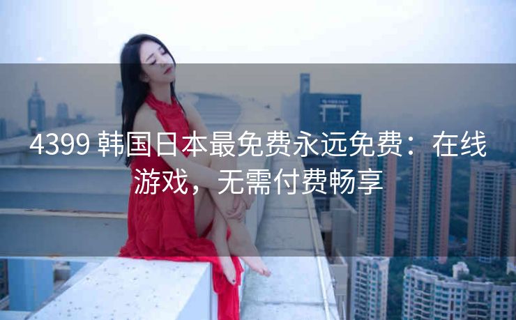 4399 韩国日本最免费永远免费：在线游戏，无需付费畅享