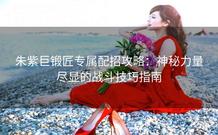 朱紫巨锻匠专属配招攻略：神秘力量尽显的战斗技巧指南