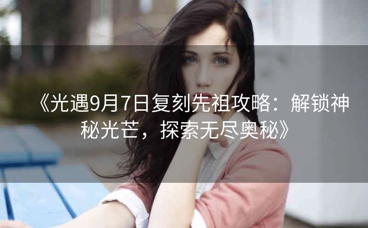《光遇9月7日复刻先祖攻略：解锁神秘光芒，探索无尽奥秘》