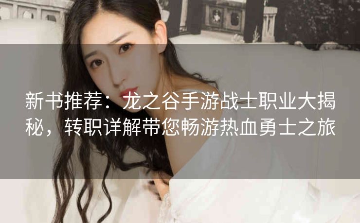 新书推荐：龙之谷手游战士职业大揭秘，转职详解带您畅游热血勇士之旅