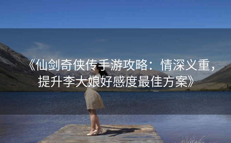 《仙剑奇侠传手游攻略：情深义重，提升李大娘好感度最佳方案》