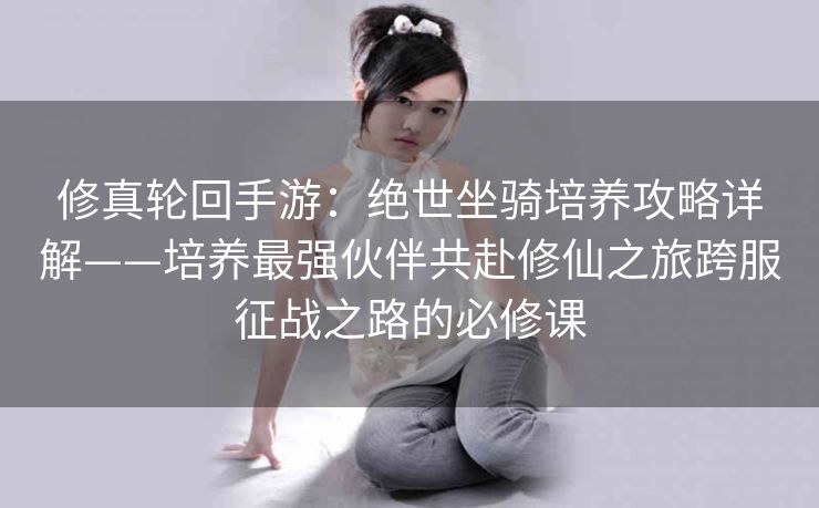 修真轮回手游：绝世坐骑培养攻略详解——培养最强伙伴共赴修仙之旅跨服征战之路的必修课