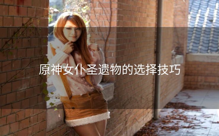 原神女仆圣遗物的选择技巧