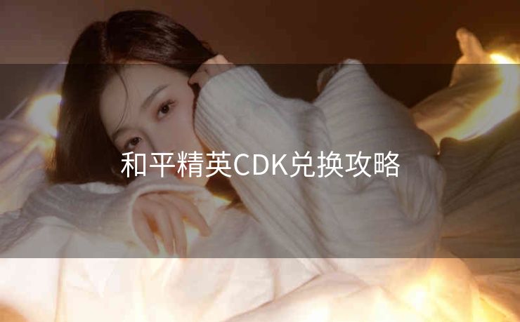 和平精英CDK兑换攻略