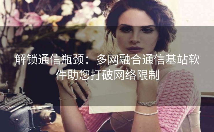 解锁通信瓶颈：多网融合通信基站软件助您打破网络限制