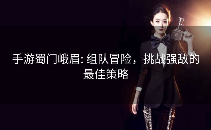 手游蜀门峨眉: 组队冒险，挑战强敌的最佳策略