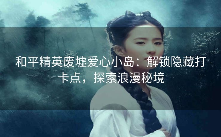 和平精英废墟爱心小岛：解锁隐藏打卡点，探索浪漫秘境