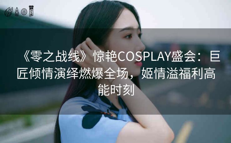 《零之战线》惊艳COSPLAY盛会：巨匠倾情演绎燃爆全场，姬情溢福利高能时刻