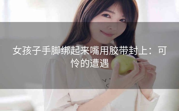 女孩子手脚绑起来嘴用胶带封上：可怜的遭遇