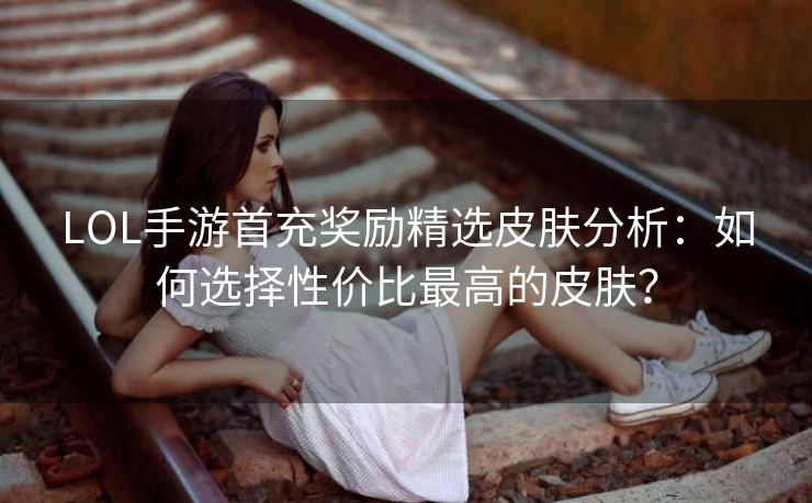LOL手游首充奖励精选皮肤分析：如何选择性价比最高的皮肤？