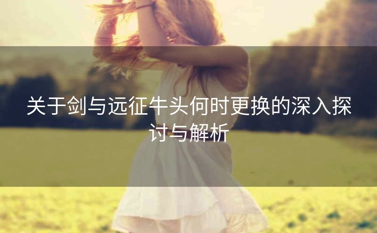 关于剑与远征牛头何时更换的深入探讨与解析