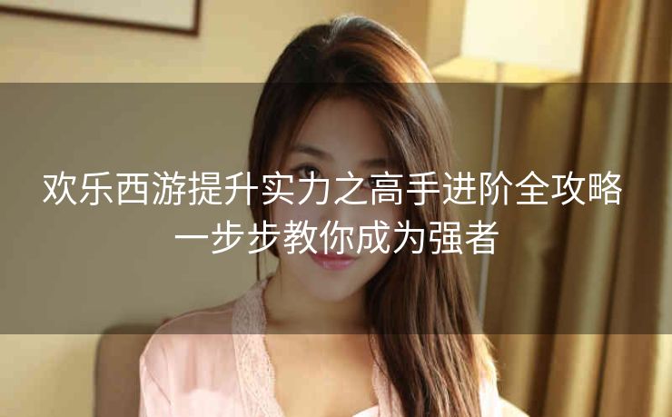 欢乐西游提升实力之高手进阶全攻略 一步步教你成为强者