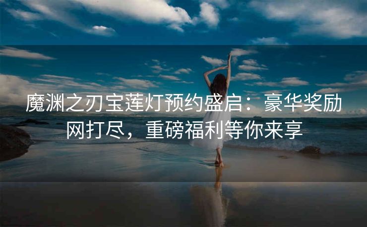 魔渊之刃宝莲灯预约盛启：豪华奖励网打尽，重磅福利等你来享