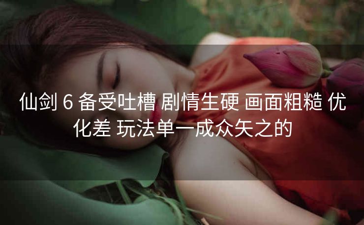 仙剑 6 备受吐槽 剧情生硬 画面粗糙 优化差 玩法单一成众矢之的