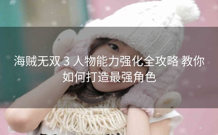 海贼无双 3 人物能力强化全攻略 教你如何打造最强角色