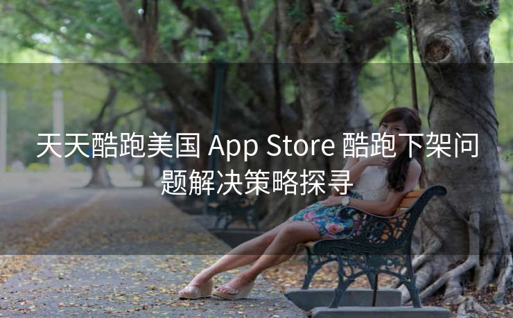 天天酷跑美国 App Store 酷跑下架问题解决策略探寻