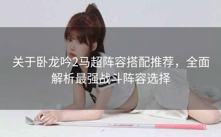 关于卧龙吟2马超阵容搭配推荐，全面解析最强战斗阵容选择