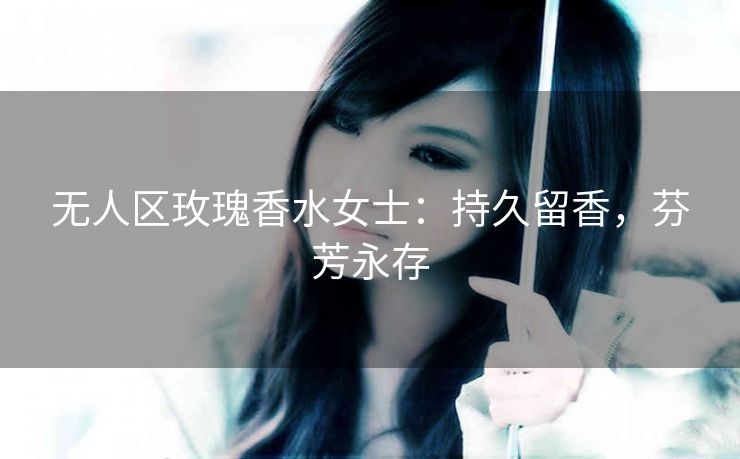 无人区玫瑰香水女士：持久留香，芬芳永存