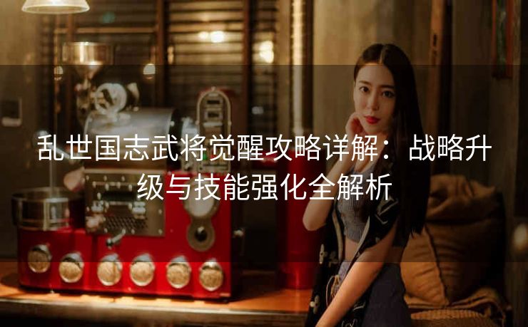 乱世国志武将觉醒攻略详解：战略升级与技能强化全解析