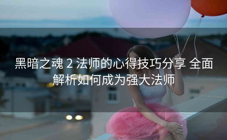 黑暗之魂 2 法师的心得技巧分享 全面解析如何成为强大法师